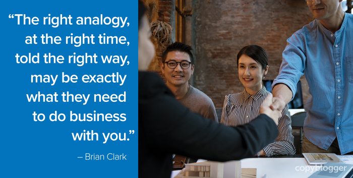 "The right analogy, at the right time, told the right way, may be exactly what they need to do business with you." – Brian Clark